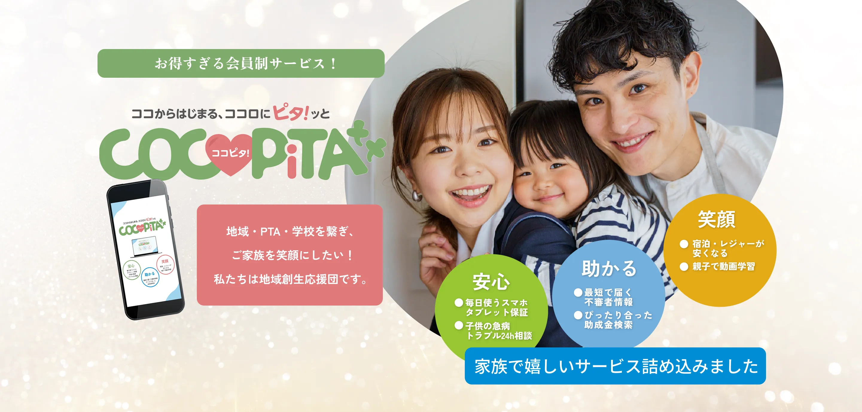
    お得すぎる！会員制サービス
    ココからはじまる、ココロにピタ！ッとCOCOPiTA
    安心：毎日使うスマホタブレット保証
    助かる：最短で届く不審者情報、ぴったり合った
    笑顔：宿泊・レジャーが安くなる、親子で動画学習
    