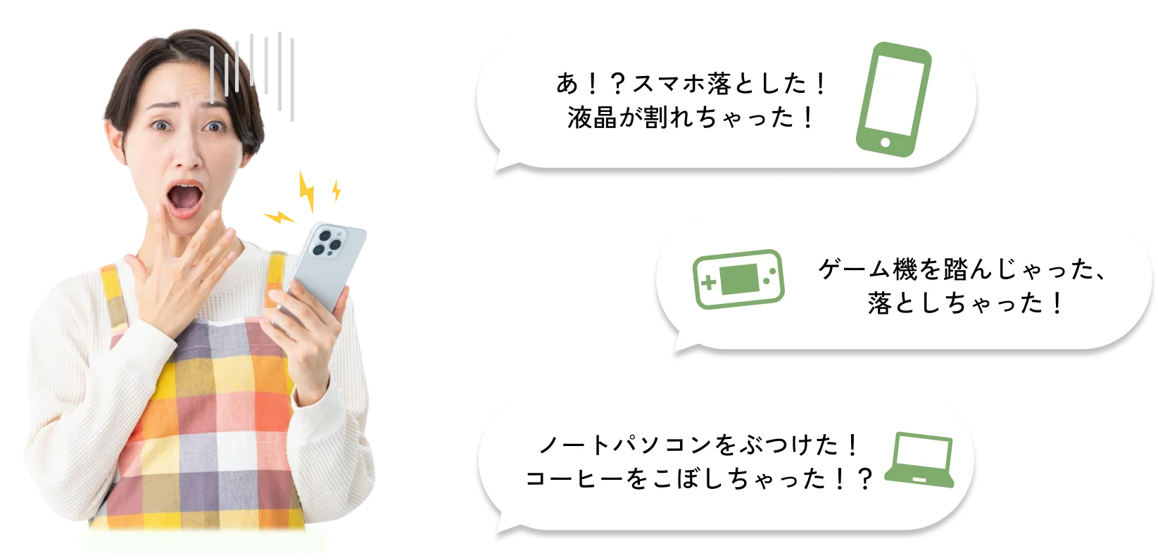
              あ！？スマホ落とした！液晶が割れちゃった！
              ゲーム機を踏んじゃった、落としちゃった！
              ノートパソコンをぶつけた！コーヒーをこぼしちゃった！？
              