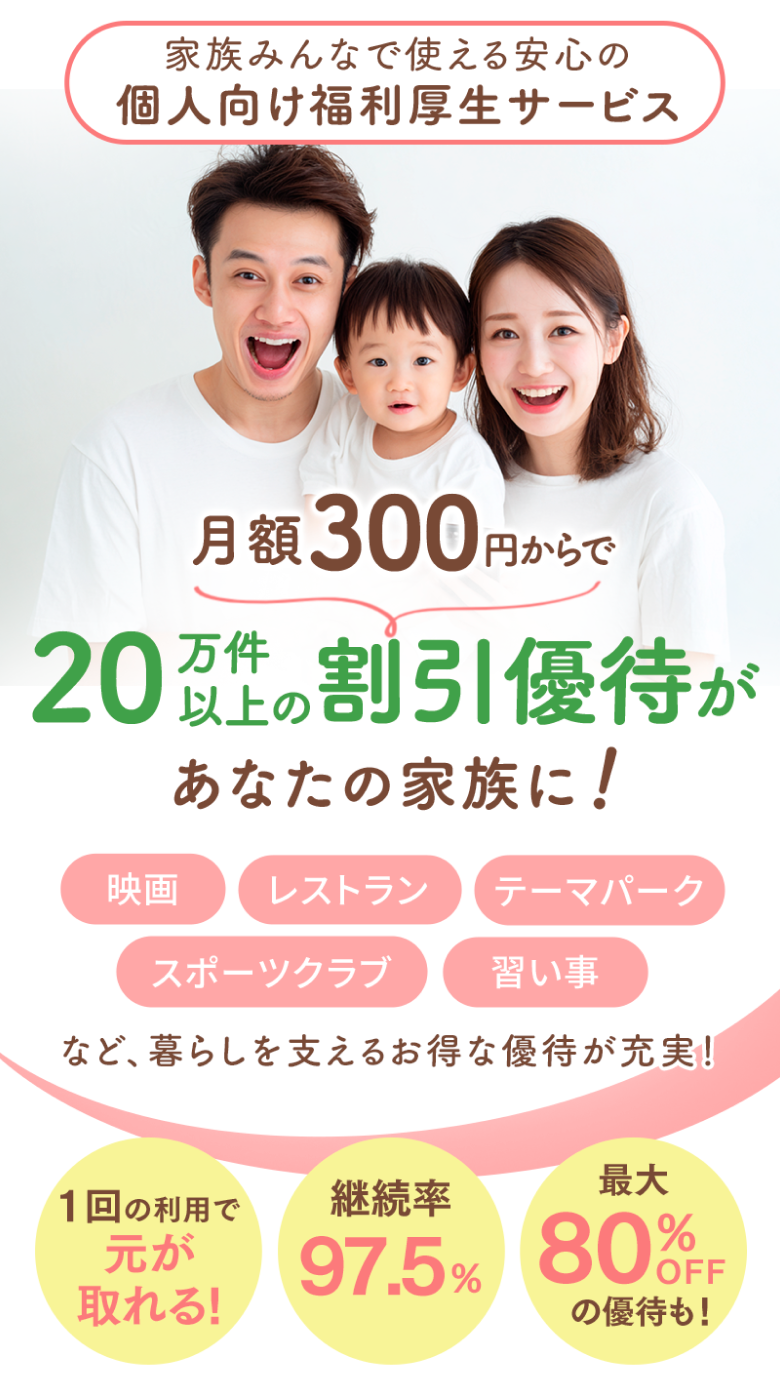 家族で使える安心の個人向け福利厚生サービス 月額300円からで 20万件以上の割引優待があなたの家族に! 映画/レストラン/テーマパーク/スポーツクラブ/習い事など、暮らしを支えるお得な優待が充実! 1回の利用で元が取れる! 継続率97.5% 最大80%OFFの優待も!