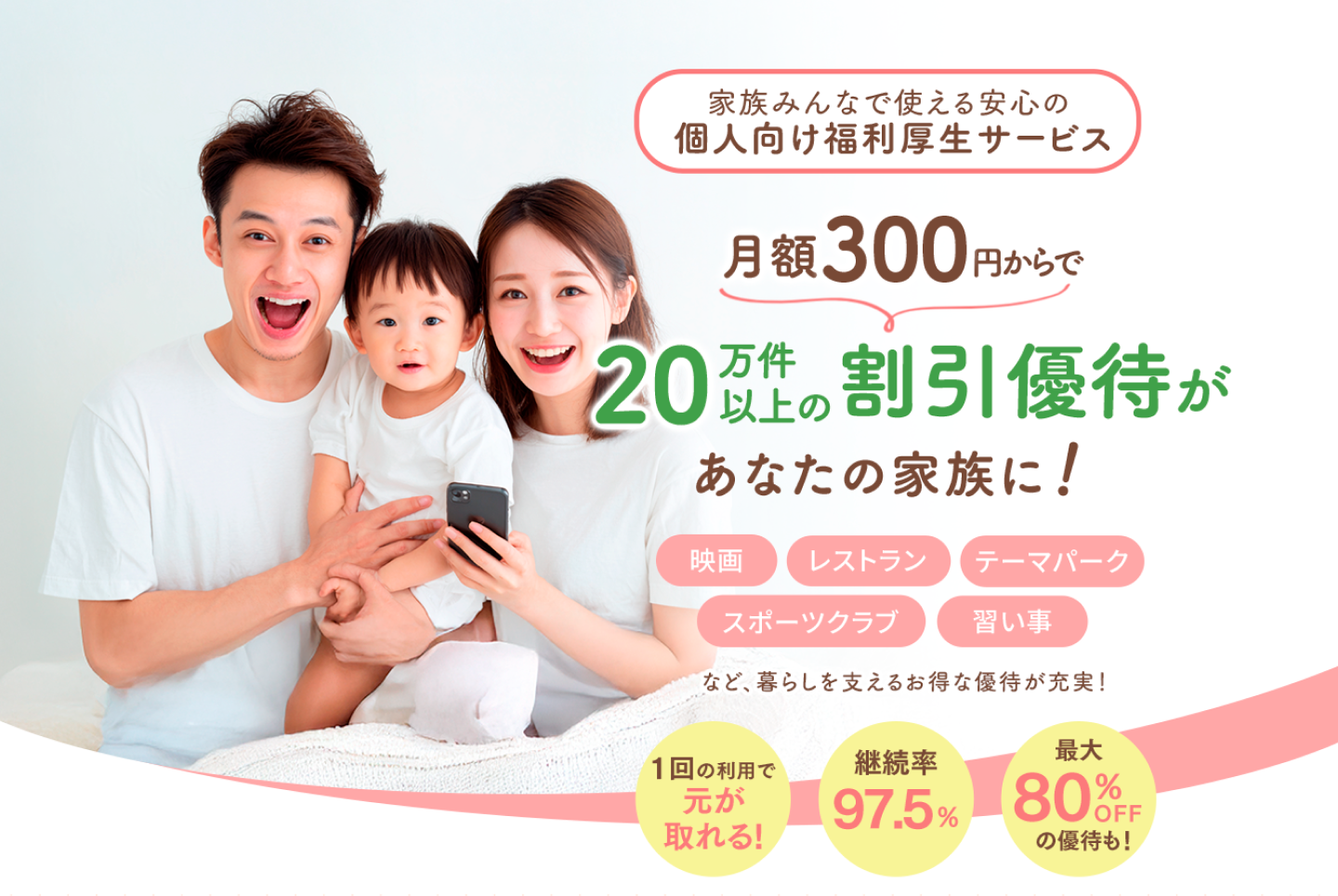 家族で使える安心の個人向け福利厚生サービス 月額300円からで 20万件以上の割引優待があなたの家族に! 映画/レストラン/テーマパーク/スポーツクラブ/習い事など、暮らしを支えるお得な優待が充実! 1回の利用で元が取れる! 継続率97.5% 最大80%OFFの優待も!