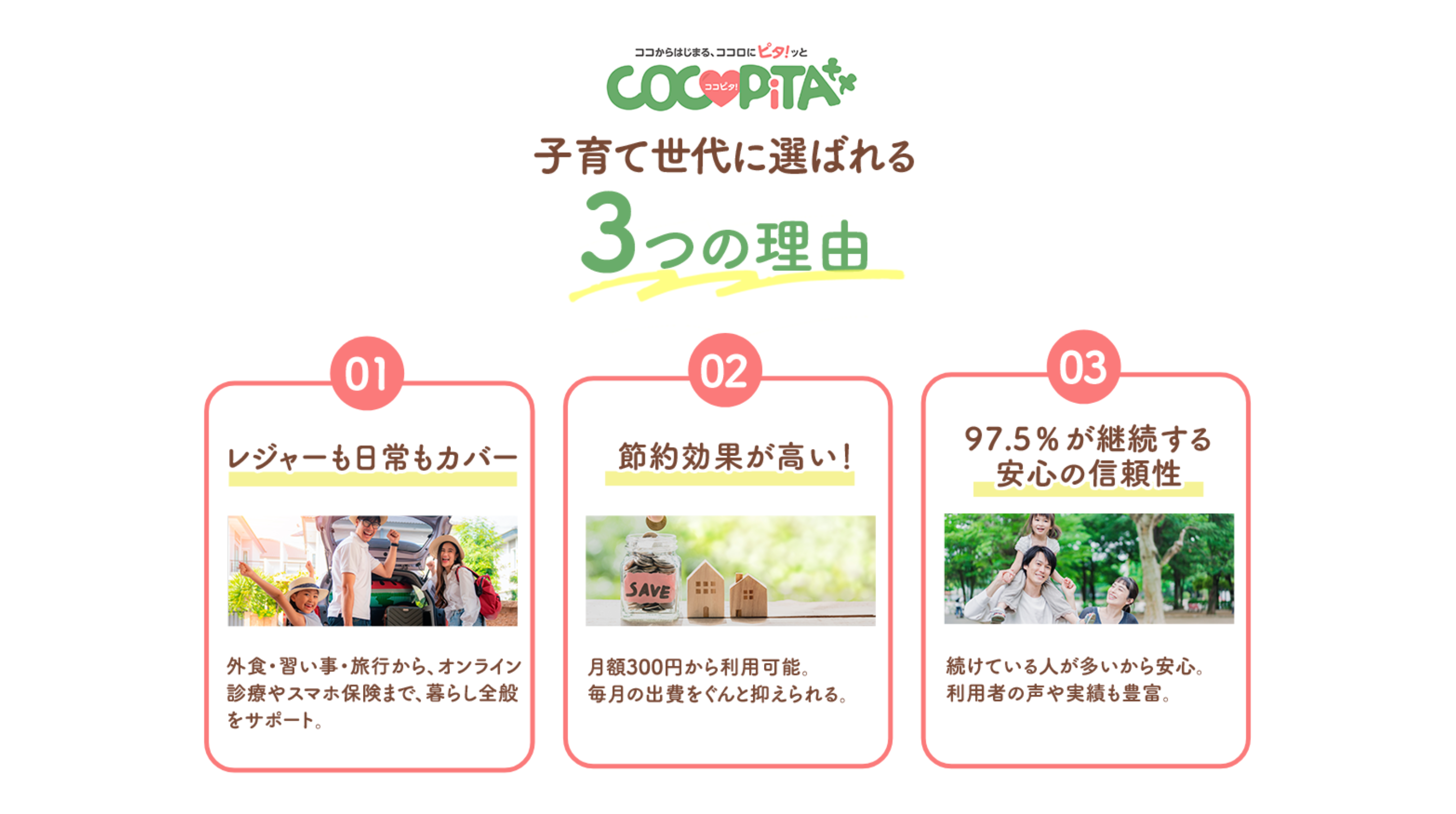子育て世代に選ばれる3つの理由 1 レジャーも日常もカバー:外食・習い事・旅行から、オンライン診療やスマホ保険まで、暮らし全般をサポート。2 節約効果が高い!:月額300円から利用可能。毎月の出費をぐんと抑えられる。3 97.5%が継続する安心の信頼性:続けている人が多いから安心利用者の声や実績も豊富