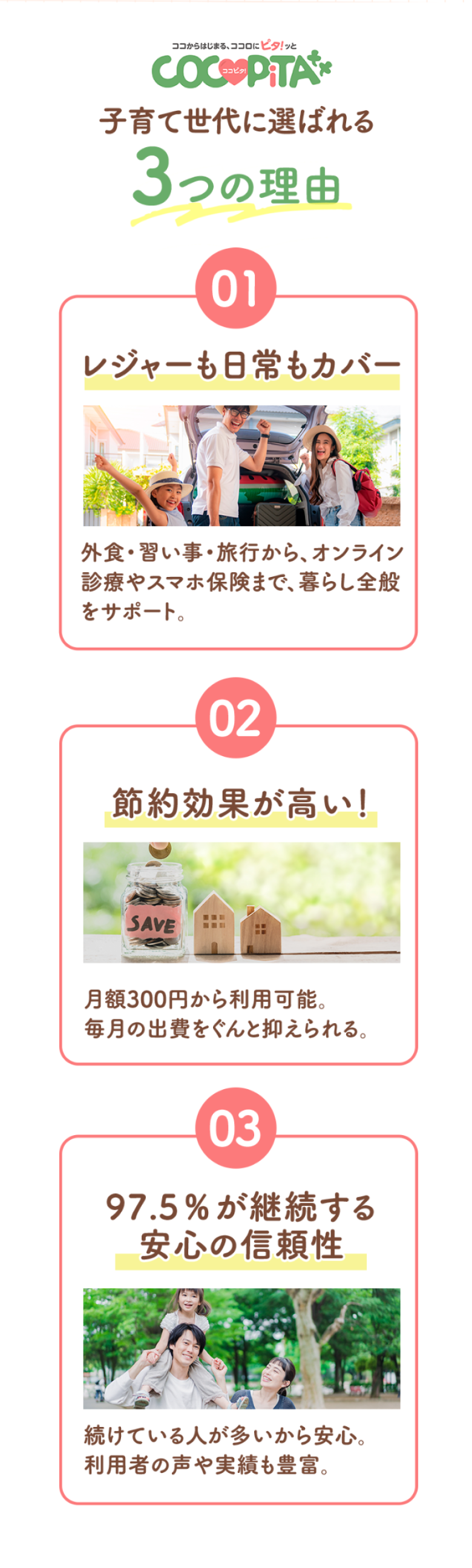 子育て世代に選ばれる3つの理由 1 レジャーも日常もカバー:外食・習い事・旅行から、オンライン診療やスマホ保険まで、暮らし全般をサポート。2 節約効果が高い!:月額300円から利用可能。毎月の出費をぐんと抑えられる。3 97.5%が継続する安心の信頼性:続けている人が多いから安心利用者の声や実績も豊富