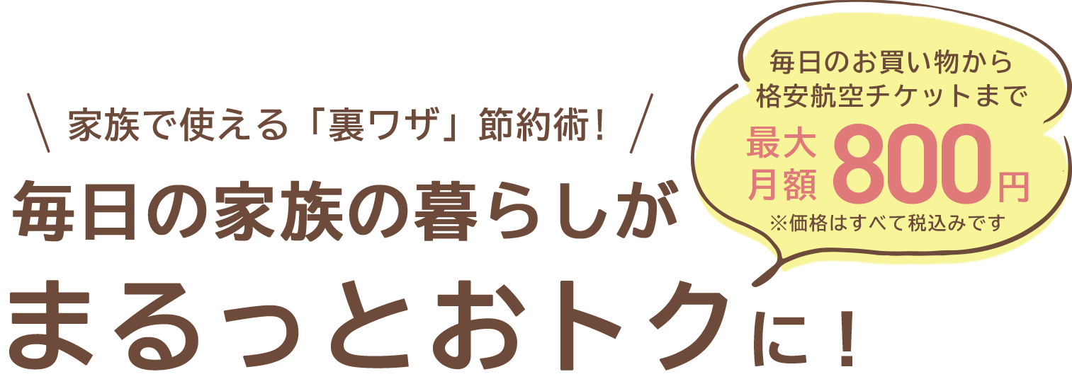 毎日のお買い物から格安航空チケットまで最大月額800円※価格はすべて税込みです家族で使える「裏ワザ」節約術!\家族で使える「裏ワザ」節約術!/毎日の家族の暮らしがまるっとおトクに！